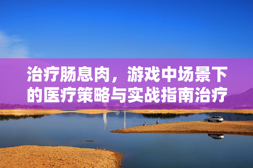 治疗肠息肉，游戏中场景下的医疗策略与实战指南治疗肠息肉，游戏中场景下的医疗策略与实战指南
