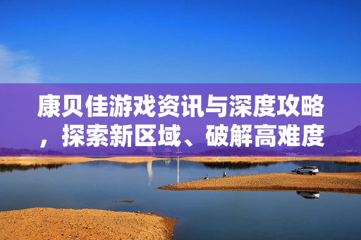 康贝佳游戏资讯与深度攻略，探索新区域、破解高难度挑战，畅享游戏乐趣