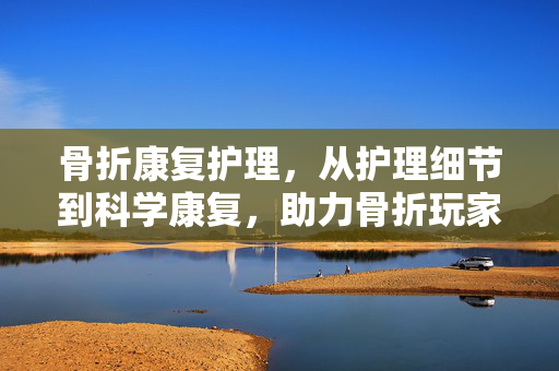 骨折康复护理,从护理细节到科学康复,助力骨折玩家顺利重返赛场 骨折康复护理,从护理细节到科学康复,助力骨折玩家顺利重返赛场