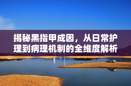 揭秘黑指甲成因，从日常护理到病理机制的全维度解析