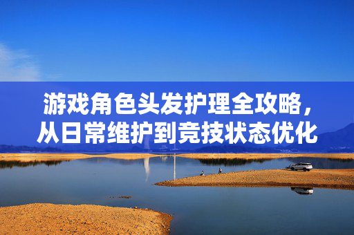 游戏角色头发护理全攻略，从日常维护到竞技状态优化