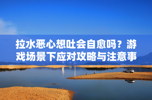 拉水恶心想吐会自愈吗?游戏场景下应对攻略与注意事项指南 拉水恶心想吐会自愈吗?游戏场景下应对攻略与注意事项指南
