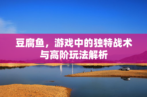 豆腐鱼，游戏中的独特战术与高阶玩法解析