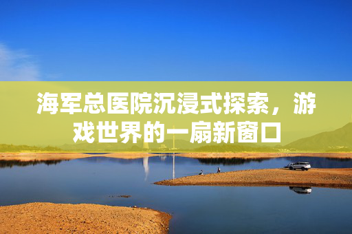 海军总医院沉浸式探索，游戏世界的一扇新窗口