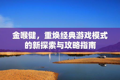 金喉健,重焕经典游戏模式的新探索与攻略指南 金喉健,重焕经典游戏模式的新探索与攻略指南