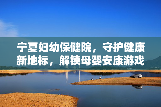 宁夏妇幼保健院，守护健康新地标，解锁母婴安康游戏新维度
