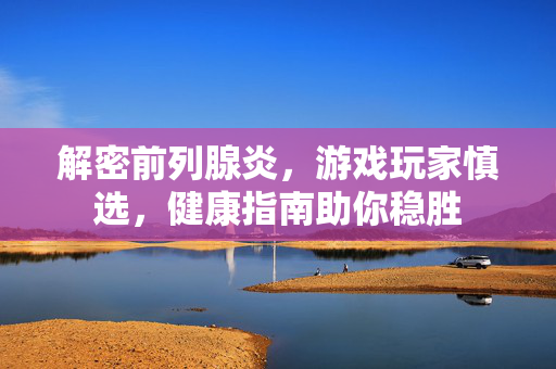 解密前列腺炎，游戏玩家慎选，健康指南助你稳胜