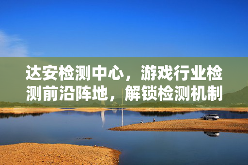 达安检测中心,游戏行业检测前沿阵地,解锁检测机制与玩法新思路 达安检测中心,游戏行业检测前沿阵地,解锁检测机制与玩法新思路