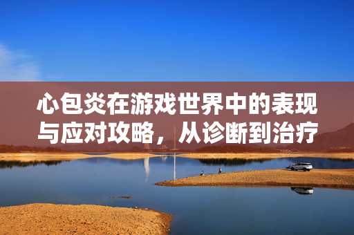 心包炎在游戏世界中的表现与应对攻略，从诊断到治疗的全维度解析