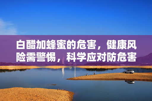 白醋加蜂蜜的危害,健康风险需警惕,科学应对防危害 白醋加蜂蜜的危害,健康风险需警惕,科学应对防危害