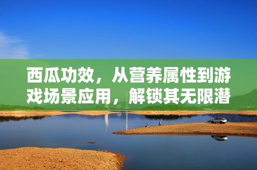 西瓜功效，从营养属性到游戏场景应用，解锁其无限潜力