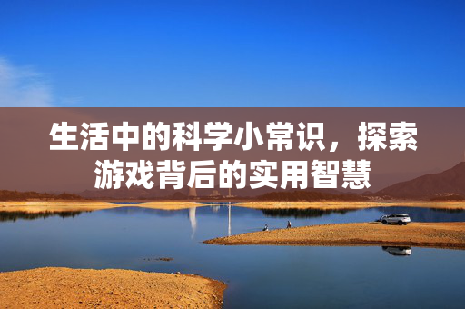 生活中的科学小常识，探索游戏背后的实用智慧