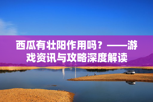 西瓜有壮阳作用吗？——游戏资讯与攻略深度解读