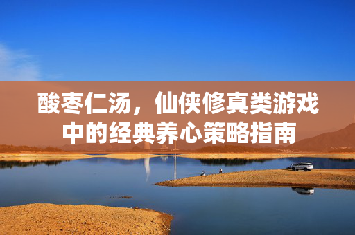 酸枣仁汤，仙侠修真类游戏中的经典养心策略指南