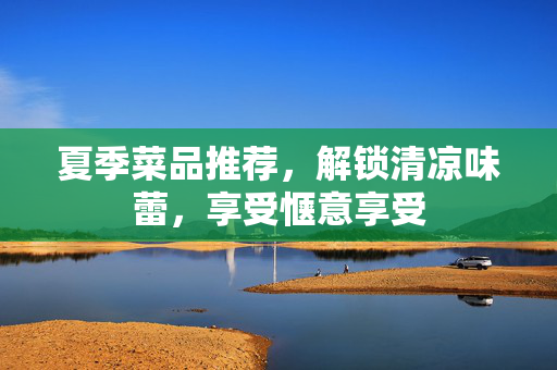 夏季菜品推荐，解锁清凉味蕾，享受惬意享受
