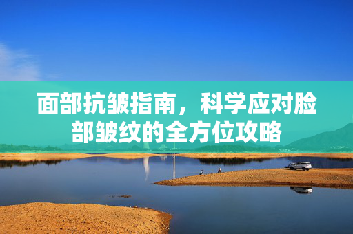 面部抗皱指南，科学应对脸部皱纹的全方位攻略
