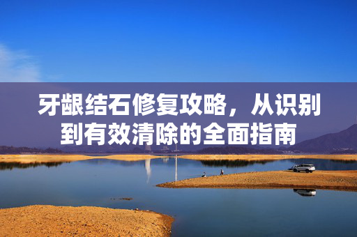 牙龈结石修复攻略，从识别到有效清除的全面指南