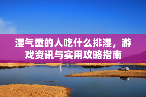 湿气重的人吃什么排湿，游戏资讯与实用攻略指南