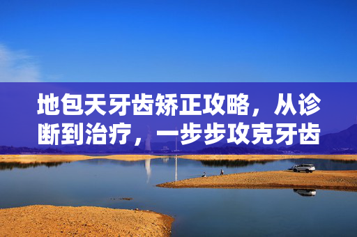 地包天牙齿矫正攻略，从诊断到治疗，一步步攻克牙齿畸形难题