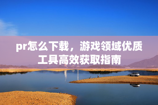 pr怎么下载，游戏领域优质工具高效获取指南