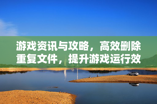 游戏资讯与攻略，高效删除重复文件，提升游戏运行效率