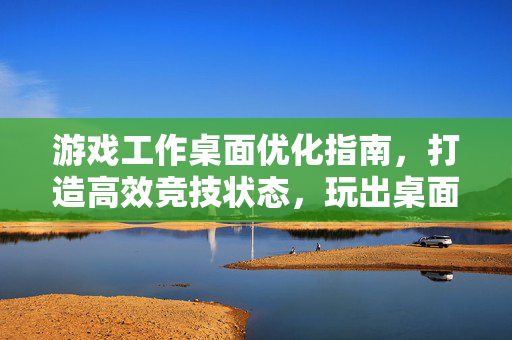 游戏工作桌面优化指南，打造高效竞技状态，玩出桌面巅峰体验
