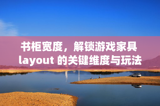 书柜宽度，解锁游戏家具 layout 的关键维度与玩法优化指南