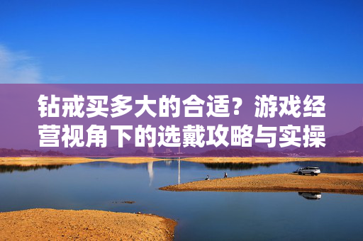钻戒买多大的合适？游戏经营视角下的选戴攻略与实操建议