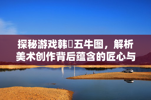 探秘游戏韩滉五牛图,解析美术创作背后蕴含的匠心与游戏美学体现 探秘游戏韩滉五牛图,解析美术创作背后蕴含的匠心与游戏美学体现