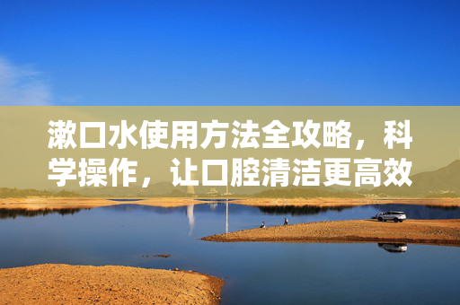 漱口水使用方法全攻略，科学操作，让口腔清洁更高效