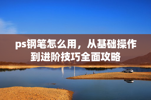 ps钢笔怎么用,从基础操作到进阶技巧全面攻略 ps钢笔怎么用,从基础操作到进阶技巧全面攻略