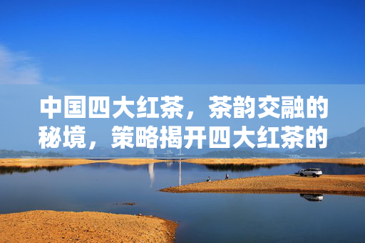 中国四大红茶，茶韵交融的秘境，策略揭开四大红茶的独特魅力