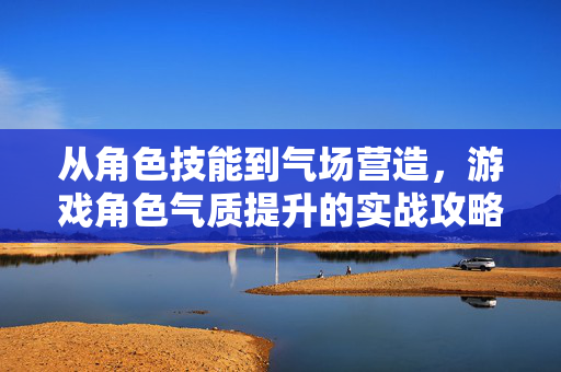 从角色技能到气场营造，游戏角色气质提升的实战攻略