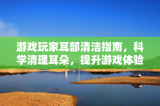 游戏玩家耳部清洁指南，科学清理耳朵，提升游戏体验与耳部健康