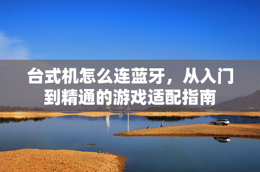 台式机怎么连蓝牙，从入门到精通的游戏适配指南