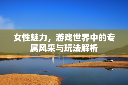 女性魅力，游戏世界中的专属风采与玩法解析