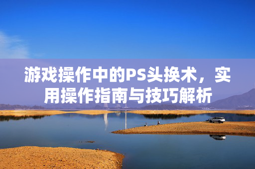 游戏操作中的PS头换术,实用操作指南与技巧解析 游戏操作中的PS头换术,实用操作指南与技巧解析