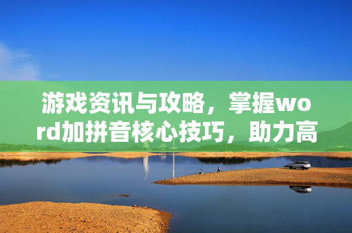 游戏资讯与攻略，掌握word加拼音核心技巧，助力高效检索与编辑