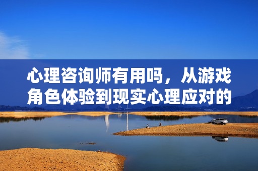 心理咨询师有用吗，从游戏角色体验到现实心理应对的现实价值解析