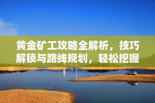 黄金矿工攻略全解析，技巧解锁与路线规划，轻松挖掘高价值资源