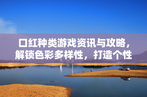 口红种类游戏资讯与攻略，解锁色彩多样性，打造个性化妆方案