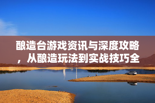 酿造台游戏资讯与深度攻略，从酿造玩法到实战技巧全解析