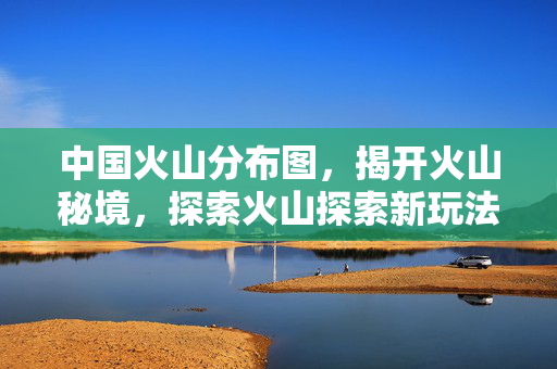 中国火山分布图,揭开火山秘境,探索火山探索新玩法 中国火山分布图,揭开火山秘境,探索火山探索新玩法