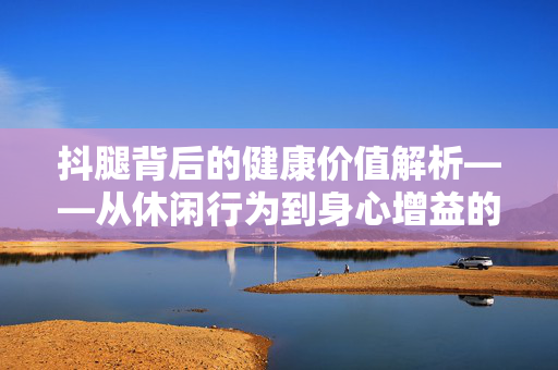 抖腿背后的健康价值解析——从休闲行为到身心增益的深度指南