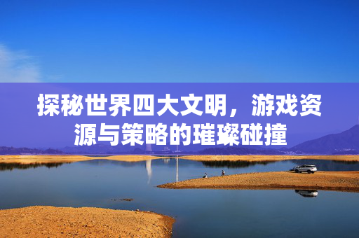 探秘世界四大文明,游戏资源与策略的璀璨碰撞 探秘世界四大文明,游戏资源与策略的璀璨碰撞