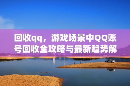 回收qq，游戏场景中QQ账号回收全攻略与最新趋势解析