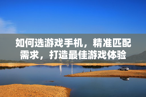如何选游戏手机，精准匹配需求，打造最佳游戏体验