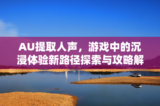 AU提取人声，游戏中的沉浸体验新路径探索与攻略解析