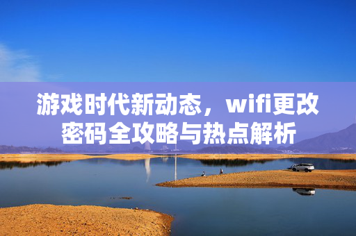 游戏时代新动态，wifi更改密码全攻略与热点解析