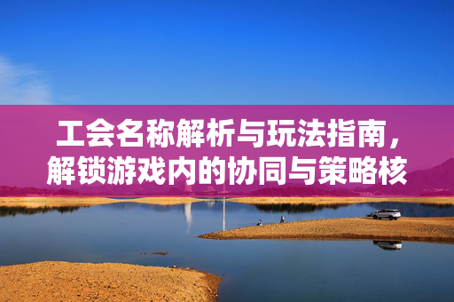 工会名称解析与玩法指南，解锁游戏内的协同与策略核心